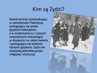 Kim są Żydzi?     Naród semicki zamieszkujący w starożytności Palestynę, posługujący się wtedy językiem hebrajskim, a w średniowieczu i czasach nowożytnych mieszkający w diasporze na całym świecie i posługujący się wieloma różnymi językami. Żydzi nie stanowią jednolitej grupy religijnej i etnicznej.