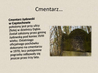 Cmentarz…	Cmentarz żydowski w Częstochowie                   położony jest przy ulicy Złotej w dzielnicy Dąbie. Został założony przez gminę żydowską pod koniec XVIII wieku. Ostatniego oficjalnego pochówku dokonano na cmentarzu w 1970, lecz potajemne pogrzeby odbywały się jeszcze przez trzy lata.