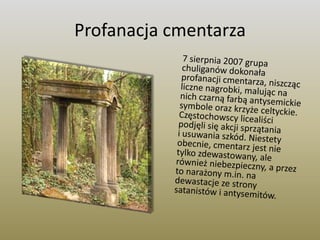 Profanacja cmentarza	7 sierpnia 2007 grupa chuliganów dokonała profanacji cmentarza, niszcząc liczne nagrobki, malując na nich czarną farbą antysemickie symbole oraz krzyże celtyckie. Częstochowscy licealiści podjęli się akcji sprzątania i usuwania szkód. Niestety obecnie, cmentarz jest nie tylko zdewastowany, ale również niebezpieczny, a przez to narażony m.in. na dewastacje ze strony satanistów i antysemitów.
