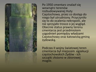 	Po 1950 cmentarz znalazł się wewnątrz terenów rozbudowywanej Huty Częstochowa, przez co dostęp do niego był utrudniony. Przyczyniło się to do ocalenia nekropolii, ale nie sprzyjało trosce o jej wygląd. Obecnie status prawny terenu cmentarza jest przedmiotem uzgodnień pomiędzy władzami Częstochowy oraz katowicką gminą żydowską.	Podczas II wojny światowej teren cmentarza był miejscem  egzekucji częstochowskich Żydów - ich szczątki złożono w zbiorowej mogile.