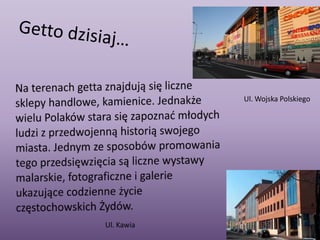 Getto dzisiaj…Na terenach getta znajdują się liczne sklepy handlowe, kamienice. Jednakże wielu Polaków stara się zapoznać młodych ludzi z przedwojenną historią swojego miasta. Jednym ze sposobów promowania tego przedsięwzięcia są liczne wystawy malarskie, fotograficzne i galerie  ukazujące codzienne życie częstochowskich Żydów.Ul. Wojska PolskiegoUl. Kawia