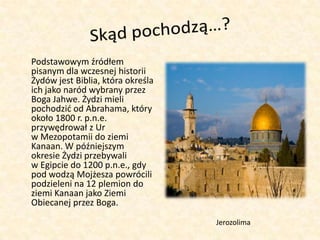 Skąd pochodzą…?	Podstawowym źródłem pisanym dla wczesnej historii Żydów jest Biblia, która określa ich jako naród wybrany przez Boga Jahwe. Żydzi mieli pochodzić od Abrahama, który około 1800 r. p.n.e. przywędrował z Ur w Mezopotamii do ziemi Kanaan. W późniejszym okresie Żydzi przebywali w Egipcie do 1200 p.n.e., gdy pod wodzą Mojżesza powrócili podzieleni na 12 plemion do ziemi Kanaan jako Ziemi Obiecanej przez Boga.Jerozolima