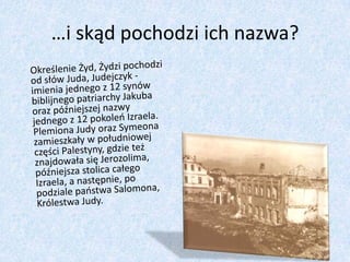 …i skąd pochodzi ich nazwa?	Określenie Żyd, Żydzi pochodzi od słów Juda, Judejczyk -imienia jednego z 12 synów biblijnego patriarchy Jakuba oraz późniejszej nazwy jednego z 12 pokoleń Izraela. Plemiona Judy oraz Symeona zamieszkały w południowej części Palestyny, gdzie też znajdowała się Jerozolima, późniejsza stolica całego Izraela, a następnie, po podziale państwa Salomona, Królestwa Judy. 