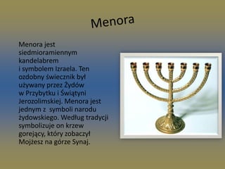 Menora     Menora jest    siedmioramiennym                kandelabrem i symbolem Izraela. Ten ozdobny świecznik był używany przez Żydów w Przybytku i Świątyni Jerozolimskiej. Menora jest jednym z  symboli narodu żydowskiego. Według tradycji symbolizuje on krzew gorejący, który zobaczył Mojżesz na górze Synaj.