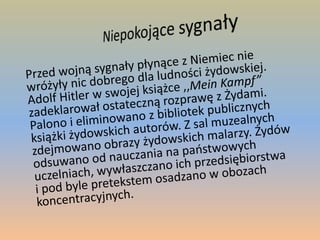 Niepokojące sygnały	Przed wojną sygnały płynące z Niemiec nie wróżyły nic dobrego dla ludności żydowskiej. Adolf Hitler w swojej książce ,,MeinKampf” zadeklarował ostateczną rozprawę z Żydami. Palono i eliminowano z bibliotek publicznych książki żydowskich autorów. Z sal muzealnych zdejmowano obrazy żydowskich malarzy. Żydów odsuwano od nauczania na państwowych uczelniach, wywłaszczano ich przedsiębiorstwa i pod byle pretekstem osadzano w obozach koncentracyjnych.