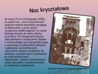 Noc kryształowa	W nocy z 9 na 10 listopada 1938 r. w czasie tzw. „nocy kryształowej” spalono niemal wszystkie synagogi w Niemczech, a przy okazji urządzono wielki pogrom, w czasie którego doszło do wielu aktów przemocy. W następnych dniach zdecydowano o wyłączeniu Żydów z niemieckiego życia gospodarczego, o zamknięciu żydowskich sklepów i zakładów rzemieślniczych, zabroniono Żydom chodzenia do teatrów, usunięto dzieci żydowskie ze szkół publicznych. Zabroniono  Żydom wykonywania wielu zawodów i zamieszkiwania w niektórych dzielnicach.Spalone wnętrze Nowej Synagogi 1940 r.