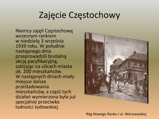 Zajęcie Częstochowy 	Niemcy zajęli Częstochowę wczesnym rankiem w niedzielę 3 września 1939 roku. W południe następnego dnia przeprowadzili brutalną akcję pacyfikacyjną, zabijając na ulicach miasta ok. 200 mieszkańców. W następnych dniach miały miejsce dalsze prześladowania mieszkańców, a część tych działań wymierzona była już specjalnie przeciwko ludności żydowskiej.Róg Nowego Rynku i ul. Warszawskiej