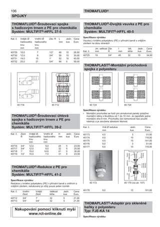 106
SPOJKY
THOMAFLUID®
THOMAFLUID®-Šroubovací spojka
s hadicovým trnem z PE pro chemikálie
Systém: MULTIFIT®-HFFL 37-5
Kat. č. Vnější Ø Vnitřní Ø Záv. R L Jedn. Cena
hadicového hadicového mm kus Euro
trnu trnu
mm mm
40729 10,0 7 1/2“ 46 10 26,00
40730 12,0 9 3/4“ 50 10 30,00
40731 19,0 15 1“ 52 10 40,00
40732 25,0 21 5/4“ 80 5 59,00
THOMAFLUID®-Šroubovací úhlová
spojka s hadicovým trnem z PE pro
chemikálie
Systém: MULTIFIT®-HFFL 39-2
Kat. č. Závit Vnější Ø Vnitřní Ø H Jedn. Cena
R hadicového hadicového mm kus Euro
trnu trnu
mm mm
40716 3/4“ 12,0 9,0 25 5 23,00
40717 3/4“ 12.0 9.0 32 5 25.00
40718 1“ 19.0 14.6 41 5 30.00
40719 1/2“ 10.0 7.0 31 5 23.00
THOMAFLUID®-Redukce z PE pro
chemikálie
Systém: MULTIFIT®-HFFL 41-2
Specifikace výrobku:
Redukce z tvrdého polyetylenu (PE) v přírodní barvě s vnitřním a
vnějším závitem, redukovaný je vždy pouze jeden rozměr.
Kat. č. Vnitřní Vnější Velikost Jedn. Cena
Závit Závit klíče kus Euro
40712 3/4“ 1“ 32 5 21,00
40713 3/4“ 3/4“ 32 5 21,00
THOMAFLUID®-Dvojitá vsuvka z PE pro
chemikálie
Systém: MULTIFIT®-HFFL 40-5
Specifikace výrobku:
Vsuvka z tvrdého polyetylenu (PE) v přírodní barvě s vnějším
závitem na obou stranách
Jm. velikost Záv. I Vel. Jedn. Cena
Kat. č. mm R mm klíče kus Euro
40725 19 3/4“ 45 32 10 34,00
THOMAPLAST®-Montážní průchodová
spojka z polyesteru
Specifikace výrobku:
• Montážní průchodka se hodí pro armaturové panely potažmo
montážní stěny s tloušťkou od 1 do 10 mm. Je zapotřebí jedna
montážní díra 8 mm. Průchodku lze namontovat bez použití
nástrojů a je zaručena absolutní těsnost.
Kat. č. Vně.Ø redukce Jedn. Cena
mm kus Euro
40173 4,5 3 51,00
40174 4,5 10 118,00
40175 4,5 15 141,00
40176 9,0 3 51,00
40177 9,0 10 118,00
40178 9,0 15 141,00
THOMAPLAST®-Adaptér pro skleněné
baňky z polyesteru
Typ: FJE-KA 14
Specifikace výrobku:
40 716 40 712
40 173 40 179 (viz str. 107)
40 724 40 724
Skleněbá
olivka
O-
kroužek
Závitová
čepičkaHadicový
trn
Svěrný
kroužek
Ploché
těsněnĺ
12mm
Ploché
těsněnĺ
16mm
Nakupování pomocí kliknutí myší
www.rct-online.de
 