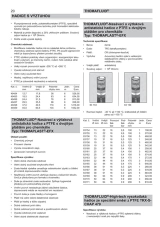 • Fluorpolymerová směs, polytetrafluoretylen (PTFE), speciálně
vyvinutá pro polovodičovou techniku proti hromadění elektrosta-
tického náboje.
• Materiál je plněn (legován) z 25% uhlíkovým práškem. Svodový
odpor hadice je < 106 Ohm/m.
• Dobře snáší vysoké teploty.
Chemická odolnost:
• Modifikace materiálu hadice má za následek lehce sníženou
chemickou odolnost oproti čistému PTFE. Při použití agresivních
médií je doporučenou předem provést zkoušky.
• PTFE odolává prakticky všem organickým i anorganickým teku-
tinám a plynům, je chemicky inertní, ovšem hůře odolává silně
oxidačním činidlům.
• Velký rozsah provozních teplot -200 °C až +260 °C
• Vysoká odolnost proti stárnutí
• Velmi nízký součinitel tření
• Hladký, nepřilnavý vnitřní povrch
• PTFE je zdravotně nezávadný a netoxický
Kat. č. Vnitřní Ø Vnější Ø Poloměr Jedn. Cena
mm mm ohybu mm m Euro
49454 12,7 17,8 38 6 526,00
49455 18,5 24,4 63 6 634,00
49456 24,4 31,5 76 6 813,00
49457 29,5 35,5 96 6 838,00
49458 37,0 49,5 116 6 1216,00
49459 45,0 60,5 134 6 1552,00
THOMAFLUID®-Nasávací a výtlaková
antistatická hadice z PTFE s dvojitým
pláštěm pro chemikálie
Typ: THOMAPLAST®-EFX
Oblasti použití:
• Chemický průmysl
• Procesní chemie
• Výroba minerálních olejů
• Zpracování nerostných surovin
Specifikace výrobku:
• Velmi dobrá chemická odolnost
• Velmi dobrý součinitel smykového tření
• Zcela hladká výstelka usnadňuje odstraňování zbytků a čištění
při změně dopravovaného média
• Nepřilnavý vnitřní povrch ulehčuje dopravu viskózních tekutin,
čímž je předurčena pro farmaka a kosmetiku
• Duše je zdravotně zcela nezávadná. Splňuje hygienické
předpisy pro potravinářský průmysl.
• Vnitřní povrch neobsahuje žádné odlučitelné částice,
dopravovaná média se neznečistí ani nezabarví.
• Povrch duše je zcela hladký a homogenní
• Plášť má velmi dobré dielektrické vlastnosti
• Plášť je hladký a těžko zápalný
• Dobrá odolnost proti otěru
• Dobrá odolnost proti stárnutí a povětrnostním vlivům
• Vysoká odolnost proti vzplanutí
• Velmi dobré dielektrické vlastnosti
THOMAFLUID®-Nasávací a výtlaková
antistatická hadice z PTFE s dvojitým
pláštěm pro chemikálie
Typ: THOMAPLAST®-EFX
Technická specifikace:
• Barva: černá
• Duše: TFE (tetrafluoretylen)
• Plášť: CR (chloropren-kaučuk)
• Výztuha: dvouvrstvý textilní oplet s vetkanými
stabilizačními vlákny z pocínovaného
měděného drátu.
• Vnější plášť: antistatický
• Svodový odpor: < 106 Ohm/m
• Rozmezí teplot: -30 °C až +100 °C, krátkodobě při čištění
párou až +130 °C
Kat. č. Vnitřní Vnější Provozní Pod- Poloměr Jedn. Cena
Ø mm Ø mm tlak tlak ohybu m Euro
bar bar mm
83154 13 22 16 0,6 100 1 198,00
83155 13 22 16 0,6 100 3 370,00
83156 13 22 16 0,6 100 5 468,00
83157 19 31 16 0,5 125 1 248,00
83158 19 31 16 0,5 125 3 460,00
83159 19 31 16 0,5 125 5 542,00
83160 25 37 16 0,4 150 1 258,00
83161 25 37 16 0,4 150 3 482,00
83162 25 37 16 0,4 150 5 574,00
83163 32 44 16 0,4 175 1 272,00
83164 32 44 16 0,4 175 3 518,00
83165 32 44 16 0,4 175 5 646,00
83166 38 51 16 0,3 225 1 280,00
83167 38 51 16 0,3 225 3 578,00
83168 38 51 16 0,3 225 5 684,00
83169 50 64 16 0.9 200 1 324.00
83170 50 64 16 0.9 200 3 656.00
83171 50 64 16 0.9 200 5 816.00
THOMAFLUID®-High-tech vysokotlaká
hadice ze speciální směsi z PTFE TRX-S-
CHAP 479
Specifikace výrobku:
• Nasávací a výtlaková hadice z PTFE opletená vlákny
z nerezavějící oceli pro nejvyšší tlaky.
83 154 83 154
20
HADICE S VÝZTUHOU
THOMAFLUID®
 
