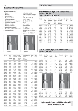 25
HADICE S VÝZTUHOU
THOMAFLUID®
Technická specifikace:
• Barva: průhledná, hladká
• Materiál: PTFE (polytetrafluoretylen)
• Míra smrštění: 4:1
• Teplota smrštění: +350 °C až +500 °C
• Skladovací teplota: +50 °C (max.)
• Dlouhodobá provozní teplota: -65 °C až +260 °C
• Ohebnost do teploty: -65 °C
• Délkové smrštění: 10 % (max.)
• Elektrická pevnost: 25 kV/mm min
• Dielektrická konstanta: 2,2 (max.)
• Specifický vnitřní izolační odpor: min. 1018 Ohm x cm
• Standard výroby: odpovídá MIL-I-23053/12 A,
třída 5,
vyrobeno dle EMS-3584
Kat. č. Jm. Vnitřní průměr Vnitřní průměr Jedn. Cena
vel. nesmrš- smrš- po max m Euro
palce těná těná smrš-
mm mm tění mm
166341 5/64 1,98 0,64 0,22 1 27,00
166351 5/64 1,98 0,64 0,22 5 118,00
166361 5/64 1,98 0,64 0,22 10 203,00
166371 1/8 3,18 0,94 0,25 1 29,00
166381 1/8 3,18 0,94 0,25 5 124,00
16639 1/8 3,18 0,94 0,25 10 211,00
16640 3/16 4,75 1,27 0,30 1 30,00
16641 3/16 4,75 1,27 0,30 5 127,00
16642 3/16 4,75 1,27 0,30 10 218,00
16643 1/4 6,35 1,60 0,30 1 31,00
16644 1/4 6,35 1,60 0,30 5 130,00
16645 1/4 6,35 1,60 0,30 10 223,00
16646 5/16 7,92 2,00 0,30 1 38,00
16647 5/16 7,92 2,00 0,30 5 158,00
16648 5/16 7,92 2,00 0,30 10 270,00
16649 3/8 9,52 2,44 0,30 1 40,00
16650 3/8 9,52 2,44 0,30 5 172,00
16651 3/8 9,52 2,44 0,30 10 296,00
16652 7/16 11,13 2,85 0,30 1 44,00
16653 7/16 11,13 2,85 0,30 5 183,00
16654 7/16 11,13 2,85 0,30 10 313,00
16655 1/2 12,70 3,66 0,38 1 45,00
16656 1/2 12,70 3,66 0,38 5 186,00
16657 1/2 12,70 3,66 0,38 10 316,00
16658 9/16 14,27 3,94 0,38 1 48,00
16659 9/16 14,27 3,94 0,38 5 206,00
16660 9/16 14,27 3,94 0,38 10 350,00
16661 5/8 15,88 4,42 0,38 1 51,00
16662 5/8 15,88 4,42 0,38 5 219,00
16663 5/8 15,88 4,42 0,38 10 375,00
THOMAFLUID®-High-tech smrštitelná
bužírka z PTFE
Typ: THOMAFLUOR-IR-V
Kat. č. Jm. Vnitřní průměr Vnitřní průměr Jedn. Cena
vel. nesmrš- smrš- po max m Euro
palce těná těná smrš-
mm mm tění mm
16664 11/16 17,45 5,03 0,38 1 56,00
16665 11/16 17,45 5,03 0,38 5 242,00
16666 11/16 17,45 5,03 0,38 10 412,00
16667 3/4 19,05 5,70 0,38 1 63,00
16668 3/4 19,05 5,70 0,38 5 262,00
16669 3/4 19,05 5,70 0,38 10 454,00
16670 7/8 22,23 6,20 0,38 1 66,00
16671 7/8 22,23 6,20 0,38 5 279,00
16672 7/8 22,23 6,20 0,38 10 475,00
16673 1 25,40 7,06 0,38 1 69,00
16674 1 25,40 7,06 0,38 5 290,00
16675 1 25,40 7,06 0,38 10 498,00
THOMASAFE-High-tech smrštitelná
bužírka z PTFE
Kat. č. Ø před Ø po Tl. Materiál Jedn. Cena
smršť. smršť. stěny m Euro
mm mm
940501 0,9 0 0,6 FEP 1,2 66,00
940511 1,5 0 0,7 FEP 1,2 119,00
940521 4,0 0 0,8 FEP 1,2 202,00
940531 1,3 0,7 0,15 PTFE 1,2 19,00
940541 1,3 0,8 0,3 PTFE 1,2 21,00
940551 2,8 1,7 0,15 PTFE 1,2 23,00
940561 2,8 1,7 0,4 PTFE 1,2 32,00
940581 3,5 2,0 0,2 PTFE 1,2 28,00
940591 3,5 2,2 0,4 PTFE 1,2 39,00
940611 6,8 4,0 0,2 PTFE 1,2 62,00
940621 7,4 4,5 0,5 PTFE 1,2 88,00
940641 14,7 11,1 0,51 FEP 1,2 291,00
940651 24,4 19,4 0,76 FEP 1,2 496,00
16 6341 16 6341
94 0501 94 0561
Nakupování pomocí kliknutí myší
www.rct-online.de
 
