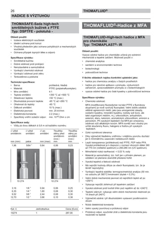 26
HADICE S VÝZTUHOU
THOMAFLUID®
THOMASAFE-Sada high-tech
smrštitelných bužírek z PTFE
Typ: DSPTFE - polotuhá -
Oblasti použití:
• Izolace elektrických součástek
• Ideální ochrana proti korozi
• Vhodná především jako ochrana pohyblivých a mechanických
součástek
• Ochrana přípojek topných těles a odporů
Specifikace výrobku:
• Smrštitelná bužírka
• Dobrá odolnost proti probíjení
• Neroztavitelná a samozhášivá
• Vynikající chemická odolnost
• Vynikající odolnost proti otěru
• Tenkostěnná a polotuhá
Technická specifikace:
• Barva: průhledná, hladká
• Materiál: PTFE (polytetrafluoretylen)
• Míra smrštění: 4:1
• Teplota smrštění: +350 °C až +500 °C
• Skladovací teplota: +50 °C (max.)
• Dlouhodobá provozní teplota: -65 °C až +260 °C
• Ohebnost do teploty: -65 °C
• Délkové smrštění: 10 % (max.)
• Elektrická pevnost: min. 25 kV/mm
• Dielektrická konstanta: 2,2 (max.)
• Specifický vnitřní izolační odpor: min. 1018 Ohm x cm
Specifikace sady:
• Vždy po dvou délkách à 0,6 m od každého rozměru:
∅ před ∅ před ∅ po Tloušťka Tloušťka
smrštěním smrštění smrštění stěny před stěny po
smrštěním smrštění
(cca.) (cca.)
mm (min) palce mm (max) mm mm
1,96 5/64 ” 0,64 0,06 0,23
3,16 1/8 ” 0,94 0,06 0,25
6,35 1/4 ” 1,60 0,08 0,30
9,52 3/8 ” 2,44 0,08 0,30
12,70 1/2 ” 3,66 0,10 0,38
Kat. č. Jednotka/kus Cena (Euro)
10274 1 287,00
THOMAFLUID®-Hadice z MFA
THOMAFLUID-High-tech hadice z MFA
pro chemikálie
Typ: THOMAPLAST®- IR
Oblasti použití:
Vysoce odolná hadice pro chemikálie určená pro extrémní
mechanické a tepelné zatížení. Možnosti použití v:
• chemické analytice
• sanitární a environmentální technice
• biotechnologii
• polovodičové technice
V těchto oblastech najdou konkrétní uplatnění jako:
• hadice pro chemickou analýzu v čistých prostředích
• hadice pro náročné aplikace v průmyslu, výzkumných
zařízeních, zpracovatelském průmyslu a v biotechnologiích
• vysoce odolné hadice pro čisté kyseliny v polovodičové technice
Specifikace výrobku:
• Chemická odolnost:
MFA (modifikovaný fluorpolymer na bázi PTFE s fluorokoxy
skupinami) je nově vyvinutý fluoroplast. Velmi dobře odolává
většině agresivních médií, jako jsou anorganické zásady,
oxidační kyseliny, minerální kyseliny, roztoky solí kovů, ale
také organickým médiím, m.j. uhlovodíkům, anhydridům,
esterům, éteru, ketonům, aromatickým uhlovodíkům, aminům a
peroxidům. Při vysokých teplotách má MFA jen omezenou
odolnost vůči alkalickým kovům. MFA rovněž není vhodný pro
určité sloučeniny fluoru, halogenů a fosforu při vysokých
teplotách.
• Úzké rozměrové tolerance
• Díky výjimečně hladkému vnitřnímu i vnějšímu povrchu dochází
jen k minimálnímu usazování nežádoucích částic
• Lepší transparence (průhlednost) než PTFE, FEP nebo PFA.
Vysoká průhlednost je k dispozici v rozmezí vlnových délek 390
až 770 nm (viditelné spektrum) a 200-280 nm (UV spektrum).
• Mimořádně nízká navlhavost: < 0,03 % vody
• Materiál je samozhášivý, tzn. hoří jen v přímém plameni, po
oddálení od plamene okamžitě přestane hořet
• Vysoká tepelná a tlaková odolnost
• Má nejnižší hodnoty difúze ze všech fluoroplastů, tzn. že je
téměř neprodyšný
• Vynikající tepelná stabilita: termogravimetrická analýza (50 min.
na vzduchu při 380°C:hmotnostní úbytek < 0,3%)
• Velmi dobrá mechanická pevnost od nejnižších teplot až po
+250°C
• Vykazuje nejnižší zkřehnutí při tepelném zatížení
• Vysoká odolnost proti tvorbě trhlin pod napětím až do +240°C
• Teplotní stárnutí: vykazuje velmi dobré mechanické vlastnosti po
14 dnech při 240°C
• Výjimečně odolná i při dlouhodobém vystavení povětrnostním
vlivům
• Nízká dielektrická konstanta
• Velmi vysoký povrchový a průtokový odpor
• Průtokový odpor, součinitel ztrát a dielektrická konstanta jsou
nezávislé na teplotě
10 274 10 274
 