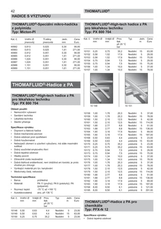 42
HADICE S VÝZTUHOU
THOMAFLUID®
THOMAFLUID®-Speciální mikro-hadička
z polyimidu
Typ: Micton-PI
Kat. č. Vnitřní Ø Tl.stěny Jedn. Cena
jmenovitý jmenovitá mm Euro
40982 0,813 0,025 0,30 90,00
40983 0,813 0,025 1,61 271,00
40984 0,912 0,051 0,30 90,00
40985 0,912 0,051 1,61 271,00
40986 1,024 0,051 0,30 90,00
40987 1,024 0,051 1,61 271,00
40988 1,151 0,051 0,30 90,00
40989 1,151 0,051 1,61 271,00
THOMAFLUID®-Hadice z PA
THOMAFLUID®-High-tech hadice z PA
pro lékařskou techniku
Typ: PX 800 704
Oblasti použití:
• Nemocniční vybavení
• Sanitární technika
• Lékařská technika
• Sterilní přístroje
Specifikace výrobku:
• Dopravní a tlaková hadice
• Dobrá mechanická pevnost
• Dobrá odolnost proti opotřebení
• Dobrá houževnatost
• Nebezpečí zlomení a uzavření vyloučeno, má stále maximální
světlost
• Dobrý součinitel smykového tření
• Dobrá tepelná odolnost
• Hladký povrch
• Zdravotně zcela nezávadná
• Dobrá tkáňová snášenlivost, není dráždivá ani toxická, je proto
vhodná pro chirurgii.
• Vynikající materiál pro tzv. kanylování
• Medicínsky čistá, netoxická
Technická specifikace:
• Barva: průhledná
• Materiál: PA 11 (pružný); PA 6 (polotuhý); PA
(polyamid)
• Rozmezí teplot: -70 °C až +160 °C
• Autoklávovatelná: ano, při 136 °C
Kat. č. Vnitřní Ø Vnější Ø Prov. Typ Jedn. Cena
mm mm tlak m Euro
při 20 °C
bar
10148 0,50 0,63 4,4 flexibilní 5 23,00
10149 0,50 0,63 4,4 flexibilní 15 63,00
10150 0,25 0,75 35,2 flexibilní 5 23,00
THOMAFLUID®-High-tech hadice z PA
pro lékařskou techniku
Typ: PX 800 704
Kat. č. Vnitřní Ø Vnější Ø Prov. Typ Jedn. Cena
mm mm tlak m Euro
při 20 °C
bar
10151 0,25 0,75 35,2 flexibilní 15 63,00
10152 0,58 1,02 17,9 flexibilní 5 29,00
10153 0,58 1,02 17,9 flexibilní 15 75,00
10154 0,75 0,94 7,5 flexibilní 5 29,00
10155 0,75 0,94 7,5 flexibilní 15 75,00
10156 1,00 1,34 10,0 flexibilní 5 37,00
10157 1,00 1,34 10,0 flexibilní 15 78,00
10158 1,00 1,78 20,3 flexibilní 5 37,00
10159 1,00 1,78 20,3 flexibilní 15 78,00
10160 1,50 2,10 12,5 flexibilní 5 42,00
10161 1,50 2,10 12,5 flexibilní 15 114,00
10162 1,88 2,77 8,8 flexibilní 5 51,00
10163 1,88 2,77 8,8 flexibilní 15 138,00
10164 1,90 3,18 17,9 flexibilní 5 69,00
10165 1,90 3,18 17,9 flexibilní 15 187,00
10168 0,50 0,63 4,4 polotuhá 5 23,00
10169 0,50 0,63 4,4 polotuhá 15 63,00
10170 0,25 0,75 35,2 polotuhá 5 23,00
10171 0,25 0,75 35,2 polotuhá 15 63,00
10172 0,75 0,94 7,5 polotuhá 5 29,00
10173 0,75 0,94 7,5 polotuhá 15 75,00
10174 1,00 1,34 10,0 polotuhá 5 37,00
10175 1,00 1,34 10,0 polotuhá 15 78,00
10176 1,00 1,78 20,3 polotuhá 5 37,00
10177 1,00 1,78 20,3 polotuhá 15 78,00
10178 1,50 2,10 12,5 polotuhá 5 42,00
10179 1,50 2,10 12,5 polotuhá 15 114,00
10180 1,88 2,77 8,8 polotuhá 5 51,00
10181 1,88 2,77 8,8 polotuhá 15 138,00
10182 1,90 3,18 17,9 polotuhá 5 69,00
10183 1,90 3,18 17,9 polotuhá 15 187,00
10194 8,00 9,50 6,1 polotuhá 3 121,00
10195 8,00 9,50 6,1 polotuhá 9 291,00
THOMAFLUID®-Hadice z PA pro
chemikálie
Typ: PFX-N 12
Specifikace výrobku:
• Dobrá tepelná odolnost
10 148 10 151
 