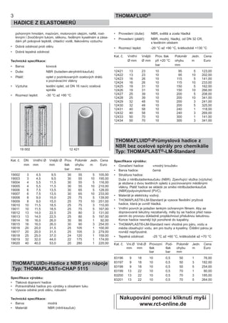 pohonným hmotám, mazivům, motorovým olejům, naftě, rost-
linným i živočišným tukům, silikonu, ředěným kyselinám a zása-
dám při pokojové teplotě, chladící vodě, tlakovému vzduchu
• Dobrá odolnost proti otěru
• Dobrá tepelná odolnost
Technická specifikace:
• Barva: kovová
• Duše: NBR (butadien-akrylnitril-kaučuk)
• Plášť: oplet z pozinkovaných ocelových drátů
s poznávacími vlákny
• Výztuha: textilní oplet, od DN 16 navíc ocelová
spirála
• Rozmezí teplot: -30 °C až +90 °C
Kat. č. DN Vnitřní Ø Vnější Ø Prov. Poloměr Jedn. Cena
mm mm mm tlak ohybu m Euro
bar mm
19002 3 4,5 9,5 30 55 5 105,00
19003 3 4,5 9,5 30 55 10 195,00
19004 4 5,5 11,5 30 55 5 116,00
19005 4 5,5 11,5 30 55 10 210,00
19006 6 7,5 13,5 30 65 5 128,00
19007 6 7,5 13,5 30 65 10 233,00
19008 8 9,0 15,0 25 75 5 139,00
19009 8 9,0 15,0 25 75 10 251,00
19010 10 11,5 18,5 25 75 3 110,00
19011 10 11,5 18,5 25 75 5 167,00
19012 13 14,0 22,5 25 80 3 131,00
19013 13 14,0 22,5 25 80 5 197,00
19014 16 16,0 26,0 30 90 1 92,00
19015 16 16,0 26,0 30 90 3 254,00
19016 20 20,0 31,5 25 105 1 100,00
19017 20 20,0 31,5 25 105 3 279,00
19018 25 25,0 37,0 24 120 1 159,00
19019 32 32,0 44,0 22 175 1 174,00
19020 40 40,0 53,0 20 280 1 220,00
THOMAFLUID®-Hadice z NBR pro nápoje
Typ: THOMAPLAST®-CHAP 5115
Specifikace výrobku:
• Tlaková dopravní hadice
• Potravinářská hadice pro výrobky s obsahem tuku
• Vysoce odolná proti otěru, robustní
Technická specifikace:
• Barva: modrá
• Materiál: NBR (nitril-kaučuk)
• Provedení (duše): NBR, světlá a zcela hladká
• Provedení (plášť): NBR, modrý, hladký, od DN 32 CR,
s textilním otiskem
• Rozmezí teplot: -20 °C až +90 °C, krátkodobě +130 °C
Kat. č. Vnitřní Vnější Prov. tlak Poloměr Jedn. Cena
Ø mm Ø mm při +20 °C ohybu m Euro
bar mm
12421 13 23 10 95 5 123,00
12422 13 23 10 95 10 202,00
12423 16 26 10 115 5 141,00
12424 16 26 10 115 10 233,00
12425 19 31 10 150 5 162,00
12426 19 31 10 150 10 266,00
12427 25 39 10 200 5 208,00
12428 25 39 10 200 10 341,00
12429 32 48 10 200 3 241,00
12430 32 48 10 200 5 325,00
12431 40 58 10 240 1 118,00
12432 40 58 10 240 3 269,00
12433 50 70 10 300 1 141,00
12434 50 70 10 300 3 341,00
THOMAFLUID®-Průmyslová hadice z
NBR bez ocelové spirály pro chemikálie
Typ: THOMAPLAST®-LM-Standard
Specifikace výrobku:
• Označení hadice: »modrý kroužek«
• Barva hadice: černá
• Struktura hadice:
Duše z nitrilbutadienkaučuku (NBR). Zpevňující vložka (výztuha)
je složena z dvou textilních opletů s pocínovanými měděnými
vlákny. Plášť hadice se skládá ze směsi nitrilbutadienkaučuk
(NBR)/polyvinylchlorid (PVC).
• Materiál je elektricky vodivý.
• THOMAPLAST®-LM-Standard je vysoce flexibilní pryžová
hadice, která je uvnitř hladká.
• Vnitřní povrch je potažen tenkým ochranným filmem. Aby se
dopravované tekutiny nezabarvily, měly by se hadice před nasa-
zením do provozu důkladně propláchnout příslušnou tekutinou.
Konce hadice nesmějí být ponořené do kapaliny.
• THOMAPLAST®-LM-Standard není vhodná pro páru, vodu a
média obsahující vodu, ani pro louhy a kyseliny. Čištění párou je
rovněž nepřípustné.
• Tepelná odolnost: -25 °C až +60 °C, krátkodobě až +70 °C
Kat. č. Vni.Ø Vně.Ø Provozní Pod- Poloměr Jedn. Cena
mm mm tlak tlak ohybu m Euro
bar bar mm
83196 9 18 10 0,5 50 1 76,00
83197 9 18 10 0,5 50 3 182,00
83198 9 18 10 0,5 50 5 254,00
83199 13 22 10 0,5 70 1 80,00
83200 13 22 10 0,5 70 3 185,00
83201 13 22 10 0,5 70 5 264,00
3
HADICE Z ELASTOMERŮ
THOMAFLUID®
19 002 12 421
Nakupování pomocí kliknutí myší
www.rct-online.de
 