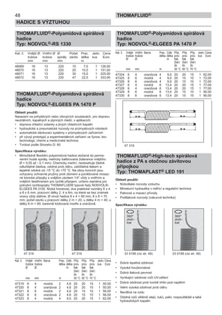 THOMAFLUID®-Polyamidová spirálová
hadice
Typ: NODVOL®-ELGEES PA 1470 P
Kat. č. Vnější Vnitřní Barva Prac. Celk. Příp. Příp. Příp. Jedn./ Cena
trubice trubice délka délka prov. prov. prov. kus Euro
Ø Ø m tlak tlak tlak
(bar) (bar) (bar)
do do do
mm mm m 30 °C 50 °C 70 °C
47324 6 4 oranžová 4 9,0 20 20 15 1 62,00
47325 8 6 modrá 4 9,0 20 15 10 1 72,00
47326 8 6 oranžová 4 9,0 20 15 10 1 72,00
47327 6 4 modrá 6 13,4 20 20 15 1 77,00
47328 6 4 oranžová 6 13,4 20 20 15 1 77,00
47329 8 6 modrá 6 13,4 20 15 10 1 90,00
47330 8 6 oranžová 6 13,4 20 15 10 1 90,00
THOMAFLUID®-High-tech spirálová
hadice z PA s otočnou závitovou
přípojkou
Typ: THOMAPLAST® LED 191
Oblasti použití:
• Nízkotlaké rozvody vzduchu
• Miniaturní hydraulika v měřící a regulační technice
• Palivové a mazací přívody
• Podtlakové rozvody (vakuová technika)
Specifikace výrobku:
• Dobrá tepelná odolnost
• Vysoká houževnatost
• Dobrá tlaková pevnost
• Vynikající odolnost vůči UV-záření
• Dobrá odolnost proti tvorbě trhlin pod napětím
• Velmi vysoká odolnost proti otěru
• Necitlivá na vodu
• Odolná vůči většině olejů, tuků, paliv, rozpouštědel a také
hydraulických kapalin
48
HADICE S VÝZTUHOU
THOMAFLUID®
THOMAFLUID®-Polyamidová spirálová
hadice
Typ: NODVOL®-RS 1330
Kat. č. Vnější Ø Vnitřní Ø Ø Počet Prac. Jedn. Cena
trubice trubice spirály závitů délka kus Euro
mm mm mm m
48069 16 13 220 15 7,5 1 126,00
48070 16 13 220 20 10,0 1 151,00
48071 16 13 220 30 15,0 1 225,00
48072 16 13 220 47 22,5 1 333,00
THOMAFLUID®-Polyamidová spirálová
hadice
Typ: NODVOL®-ELGEES PA 1470 P
Oblasti použití:
Nasazení na pohyblivých nebo vibrujících soustavách, pro dopravu
neutrálních, kapalných a plynných médií, v aplikacích:
• doprava chladící solanky a jiných chladících kapalin
• hydraulické a pneumatické rozvody na průmyslových robotech
• automatické dávkovací systémy v průmyslových zařízeních
• při vývoji prototypů a experimentálních zařízení ve fyzice, bio-
technologii, chemii a medicínské technice
• Tvrdost podle Shoreho D: 60
Specifikace výrobku:
• Mimořádně flexibilní polyamidová hadice stočená do perma-
nentní husté spirály, metricky kalibrovaná (tolerance vnějšího
Ø + 0,05 až - 0,1 mm). Chemicky inertní, neobsahuje žádné
odlučitelné částice, odolná proti otěru, zatížitelná tlakem a
tepelně odolná od -15 °C do +70 °C. Na obou koncích jsou
uchyceny ochranné pružiny proti zlomení a poniklované mosaz-
né kónické přípojky s vnějším závitem 1/4” vždy s vnitřním a
vnějším šestihranem pro rychlé připojení, určeno zejména pro
potrubní rychlospojky THOMAFLUID® typové řady NODVOL®-
ELGEES PA 3100. Nízká hmotnost, dva praktické rozměry 6 x 4
a 8 x 6 mm; pracovní délky 2, 4 a 6m, na které se bez známek
únavy vždy stáhne; Ø vinutí hadice 6 x 4 = 60 mm, 8 x 6 = 70
mm; počet závitů u pracovní délky 2 m = 20, u délky 4 m = 40; u
délky 6 m = 60; barevně kódovaná modře a oranžově.
Kat. č. Vnější Vnitřní Barva Prac. Celk. Příp. Příp. Příp. Jedn./ Cena
trubice trubice délka délka prov. prov. prov. kus Euro
Ø Ø m tlak tlak tlak
(bar) (bar) (bar)
do do do
mm mm m 30 °C 50 °C 70 °C
47319 6 4 modrá 2 4,6 20 20 15 1 50,00
47320 6 4 oranžová 2 4,6 20 20 15 1 50,00
47321 8 6 modrá 2 4,6 20 15 10 1 56,00
47322 8 6 oranžová 2 4,6 20 15 10 1 56,00
47323 6 4 modrá 4 9,0 20 20 15 1 62,00
47 319 47 319 33 0199 (viz str. 49) 33 0199 (viz str. 49)
47 319
 