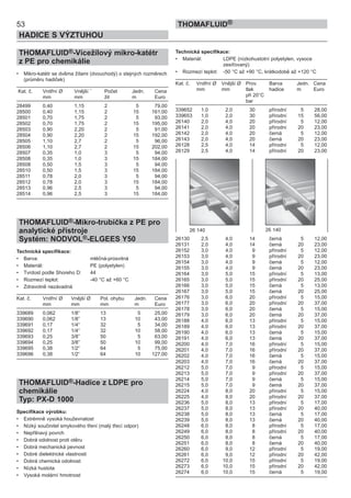 53
HADICE S VÝZTUHOU
THOMAFLUID®
THOMAFLUID®-Vícežílový mikro-katétr
z PE pro chemikálie
• Mikro-katétr se dvěma žílami (dvouchodý) o stejných rozměrech
(průměru hadiček)
Kat. č. Vnitřní Ø Vnější ¨ Počet Jedn. Cena
mm mm žil m Euro
28499 0,40 1,15 2 5 79,00
28500 0,40 1,15 2 15 161,00
28501 0,70 1,75 2 5 93,00
28502 0,70 1,75 2 15 195,00
28503 0,90 2,20 2 5 91,00
28504 0,90 2,20 2 15 192,00
28505 1,10 2,7 2 5 96,00
28506 1,10 2,7 2 15 202,00
28507 0,35 1,0 3 5 94,00
28508 0,35 1,0 3 15 184,00
28508 0,50 1,5 3 5 94,00
28510 0,50 1,5 3 15 184,00
28511 0,78 2,0 3 5 94,00
28512 0,78 2,0 3 15 184,00
28513 0,96 2,5 3 5 94,00
28514 0,96 2,5 3 15 184,00
THOMAFLUID®-Mikro-trubička z PE pro
analytické přístroje
Systém: NODVOL®-ELGEES Y50
Technická specifikace:
• Barva: mléčná-průsvitná
• Materiál: PE (polyetylen)
• Tvrdost podle Shoreho D: 44
• Rozmezí teplot: -40 °C až +60 °C
• Zdravotně nezávadná
Kat. č. Vnitřní Ø Vnější Ø Pol. ohybu Jedn. Cena
mm mm mm m Euro
339689 0,062 1/8” 13 5 25,00
339690 0,062 1/8” 13 10 43,00
339691 0,17 1/4“ 32 5 34,00
339692 0,17 1/4“ 32 10 58,00
339693 0,25 3/8” 50 5 63,00
339694 0,25 3/8” 50 10 99,00
339695 0,38 1/2“ 64 5 75,00
339696 0,38 1/2“ 64 10 127,00
THOMAFLUID®-Hadice z LDPE pro
chemikálie
Typ: PX-D 1000
Specifikace výrobku:
• Extrémně vysoká houževnatost
• Nízký součinitel smykového tření (malý třecí odpor)
• Nepřilnavý povrch
• Dobrá odolnost proti otěru
• Dobrá mechanická pevnost
• Dobré dielektrické vlastnosti
• Dobrá chemická odolnost
• Nízká hustota
• Vysoká molární hmotnost
Technická specifikace:
• Materiál: LDPE (nízkohustotní polyetylen, vysoce
zesíťovaný)
• Rozmezí teplot: -50 °C až +90 °C, krátkodobě až +120 °C
Kat. č. Vnitřní Ø Vnější Ø Prov. Barva Jedn. Cena
mm mm tlak hadice m Euro
při 20°C
bar
339652 1,0 2,0 30 přírodní 5 28,00
339653 1,0 2,0 30 přírodní 15 56,00
26140 2,0 4,0 20 přírodní 5 12,00
26141 2,0 4,0 20 přírodní 20 23,00
26142 2,0 4,0 20 černá 5 12,00
26143 2,0 4,0 20 černá 20 23,00
26128 2,5 4,0 14 přírodní 5 12,00
26129 2,5 4,0 14 přírodní 20 23,00
26130 2,5 4,0 14 černá 5 12,00
26131 2,0 4,0 14 černá 20 23,00
26152 3,0 4,0 9 přírodní 5 12,00
26153 3,0 4,0 9 přírodní 20 23,00
26154 3,0 4,0 9 černá 5 12,00
26155 3,0 4,0 9 černá 20 23,00
26164 3,0 5,0 15 přírodní 5 13,00
26165 3,0 5,0 15 přírodní 20 25,00
26166 3,0 5,0 15 černá 5 13,00
26167 3,0 5,0 15 černá 20 25,00
26176 3,0 6,0 20 přírodní 5 15,00
26177 3,0 6,0 20 přírodní 20 37,00
26178 3,0 6,0 20 černá 5 15,00
26179 3,0 6,0 20 černá 20 37,00
26188 4,0 6,0 13 přírodní 5 15,00
26189 4,0 6,0 13 přírodní 20 37,00
26190 4,0 6,0 13 černá 5 15,00
26191 4,0 6,0 13 černá 20 37,00
26200 4,0 7,0 16 přírodní 5 15,00
26201 4,0 7,0 16 přírodní 20 37,00
26202 4,0 7,0 16 černá 5 15,00
26203 4,0 7,0 16 černá 20 37,00
26212 5,0 7,0 9 přírodní 5 15,00
26213 5,0 7,0 9 přírodní 20 37,00
26214 5,0 7,0 9 černá 5 15,00
26215 5,0 7,0 9 černá 20 37,00
26224 4,0 8,0 20 přírodní 5 15,00
26225 4,0 8,0 20 přírodní 20 37,00
26236 5,0 8,0 13 přírodní 5 17,00
26237 5,0 8,0 13 přírodní 20 40,00
26238 5,0 8,0 13 černá 5 17,00
26239 5,0 8,0 13 černá 20 40,00
26248 6,0 8,0 8 přírodní 5 17,00
26249 6,0 8,0 8 přírodní 20 40,00
26250 6,0 8,0 8 černá 5 17,00
26251 6,0 8,0 8 černá 20 40,00
26260 6,0 9,0 12 přírodní 5 19,00
26261 6,0 9,0 12 přírodní 20 42,00
26272 6,0 10,0 15 přírodní 5 19,00
26273 6,0 10,0 15 přírodní 20 42,00
26274 6,0 10,0 15 černá 5 19,00
26 140 26 140
 