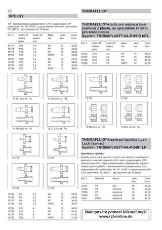 75
SPOJKY
THOMAFLUID®
1/4”. Sterilizovatelná autoklávováním, (PA), etylenoxidem (PP
podmíněně; PA, PC, RSPC) a gama-zářením (PA a PP podmíněně;
PC; RSPC - bez zabarvení do 10 Mrad).
Kat. č. Vnitřní Ø Vnitřní Ø Mate- Jedn. Cena
hadice hadice riál kus Euro
palce mm
15777 1/16 1,6 PA 20 52,00
15778 1/16 1,6 PP 15 48,00
15779 1/16 1,6 PC 10 36,00
15780 1/16 1,6 RSPC 10 36,00
15781 3/32 2,4 PA 20 52,00
15782 3/32 2,4 PP 15 48,00
15783 3/32 2,4 PC 10 36,00
15784 3/32 2,4 RSPC 10 36,00
15785 1/8 3,2 PA 20 52,00
15786 1/8 3,2 PP 15 48,00
15787 1/8 3,2 PC 10 36,00
15788 1/8 3,2 RSPC 10 36,00
15789 5/32 4 PA 15 48,00
15790 5/32 4 PP 10 36,00
15791 5/32 4 PC 10 41,00
15792 5/32 4 RSPC 10 41,00
THOMAFLUID®-Hadicová redukce Luer
(samice) z plastu, se speciálním hrdlem
pro tvrdé hadice
Systém: THOMAPLAST®-VA-P-9513 MTL
Kat. č. Vnitřní Ø Vnitřní Ø Mate- Jedn. Cena
hadice hadice riál kus Euro
palce mm
15793 3/16 4,8 PA 15 48,00
15794 3/16 4,8 PP 10 36,00
15795 3/16 4,8 PC 10 41,00
15796 3/16 4,8 RSPC 10 41,00
THOMAFLUID®-Uzavírací čepička Luer-
Lock (samec)
Systém: THOMAPLAST®-VA-P-2401 LP
Specifikace výrobku:
Čepičky Luer-Lock k uzavření vývodů Luer samice z osvědčených
plastových materiálů polyamidu (PA; nylon), polypropylenu (PP),
polykarbonátu (PC) nebo modifikovaného polykarbonátu stabilizo-
vaného zářením (RSPC). Sterilizovatelná autoklávováním, (PA),
etylenoxidem (PP podmíněně; PA, PC, RSPC) a gama-zářením (PA
a PP podmíněně; PC; RSPC - bez zabarvení do 10 Mrad).
Kat. č. Materiál Barva Jedn. Cena
kus Euro
15797 PA bílá 20 32,00
15798 PA červená 20 32,00
15799 PP bezbarvá 20 36,00
15800 PC bezbarvá 20 42,00
15801 PSPC bezbarvá 20 42,00
15 793 15 797
15 802 (viz str. 76) 15 804 (viz str. 76)
15 777 15 781
15 785 15 789
15 761 (viz str. 74) 15 765 (viz str. 74)
15 769 (viz str. 74) 15 773 (viz str. 74)
Nakupování pomocí kliknutí myší
www.rct-online.de
 