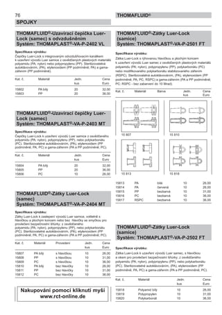 THOMAFLUID®-Zátky Luer-Lock
(samice)
Systém: THOMAPLAST®-VA-P-2501 FT
Specifikace výrobku:
Zátka Luer-Lock s rýhovanou hlavičkou a plochým koncem
k uzavření vývodů Luer samec z osvědčených plastových materiálů
polyamidu (PA; nylon), polypropylenu (PP), polykarbonátu (PC)
nebo modifikovaného polykarbonátu stabilizovaného zářením
(RSPC). Sterilizovatelná autoklávováním, (PA), etylenoxidem (PP
podmíněně; PA, PC, RSPC) a gama-zářením (PA a PP podmíněně;
PC; RSPC - bez zabarvení do 10 Mrad).
Kat. č. Materiál Barva Jedn. Cena
kus Euro
15813 PA bílá 10 26,00
15814 PA červená 10 26,00
15815 PP bezbarvá 10 31,00
15816 PC bezbarvá 10 36,00
15817 RSPC bezbarvá 10 36,00
THOMAFLUID®-Zátky Luer-Lock
(samice)
Systém: THOMAPLAST®-VA-P-2502 FT
Specifikace výrobku:
Zátka Luer-Lock k uzavření vývodů Luer samec, s hlavičkou
a okem pro provlečení bezpečnostní šňůrky; z osvědčeného
polyamidu (PA; nylon), polypropylenu (PP), nebo polykarbonátu
(PC). Sterilizovatelné autoklávováním, (PA), etylenoxidem (PP
podmíněně; PA, PC) a gama-zářením (PA a PP podmíněně; PC).
Kat. č. Materiál Jedn. Cena
kus Euro
15818 Polyamid bílý 10 26,00
15819 Polypropylen 10 31,00
15820 Polykarbonát 10 36,00
76
SPOJKY
THOMAFLUID®
THOMAFLUID®-Uzavírací čepička Luer-
Lock (samec) s odvzdušněním
Systém: THOMAPLAST®-VA-P-2402 VL
Specifikace výrobku:
Čepičky Luer-Lock s integrovaným odvzdušňovacím kanálkem
k uzavření vývodů Luer samice z osvědčených plastových materiálů
polyamidu (PA; nylon) nebo polypropylenu (PP). Sterilizovatelná
autoklávováním, (PA), etylenoxidem (PP podmíněně; PA) a gama-
zářením (PP podmíněně).
Kat. č. Materiál Jedn. Cena
kus Euro
15802 PA bílý 20 32,00
15803 PP 20 36,00
THOMAFLUID®-Uzavírací čepičky Luer-
Lock (samec)
Systém: THOMAPLAST®-VA-P-2403 MT
Specifikace výrobku:
Čepičky Luer-Lock k uzavření vývodů Luer samice z osvědčeného
polyamidu (PA; nylon), polypropylenu (PP), nebo polykarbonátu
(PC). Sterilizovatelné autoklávováním, (PA), etylenoxidem (PP
podmíněně; PA, PC) a gama-zářením (PA a PP podmíněně; PC).
Kat. č. Materiál Jedn. Cena
kus Euro
15804 PA bílý 20 32,00
15805 PP 20 36,00
15806 PC 10 26,00
THOMAFLUID®-Zátky Luer-Lock
(samec)
Systém: THOMAPLAST®-VA-P-2404 MT
Specifikace výrobku:
Zátky Luer-Lock k zaslepení vývodů Luer samice, volitelně s
hlavičkou a plochým koncem nebo bez hlavičky se smyčkou pro
provlečení bezpečnostní šňůrky; z osvědčeného
polyamidu (PA; nylon), polypropylenu (PP), nebo polykarbonátu
(PC). Sterilizovatelné autoklávováním, (PA), etylenoxidem (PP
podmíněně; PA, PC) a gama-zářením (PA a PP podmíněně; PC).
Kat. č. Materiál Provedení Jedn. Cena
kus Euro
15807 PA bílý s hlavičkou 10 26,00
15808 PP s hlavičkou 10 31,00
15809 PC s hlavičkou 10 36,00
15810 PA bílý bez hlavičky 10 26,00
15811 PP bez hlavičky 10 31,00
15812 PC bez hlavičky 10 36,00
15 807 15 810
15 813 15 818
Nakupování pomocí kliknutí myší
www.rct-online.de
 