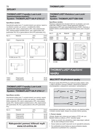 THOMAFLUID®-T-spojky Luer-Lock
(samice/samec/samec)
Systém: THOMAPLAST®-VA-P-2703 LT
Specifikace výrobku:
Asymetrické spojky tvaru T: na jedné straně Luer samice; naproti a
na středním vývodu Luer samec; z osvědčeného bílého
polyamidu (PA; nylon), polypropylenu (PP), nebo polykarbonátu
(PC). Sterilizovatelné autoklávováním, (PA), etylenoxidem (PP
podmíněně; PA, PC) a gama-zářením (PA a PP podmíněně; PC).
Kat. č. Materiál Jedn. Cena
kus Euro
15841 Polyamid bílý 5 44,00
15842 Polypropylen 5 46,00
15843 Polykarbonát 5 49,00
THOMAFLUID®-T-spojky Luer-Lock
(samice/samec/samice)
Systém: THOMAPLAST®-VA-P-2704 LT
Specifikace výrobku:
Asymetrické spojky tvaru T: na jedné straně Luer samice; naproti
Luer samec a na středním vývodu Luer samice; z osvědčeného
bílého polyamidu (PA; nylon), polypropylenu (PP), nebo polykar-
bonátu (PC). Sterilizovatelné autoklávováním, (PA), etylenoxidem
(PP podmíněně; PA, PC) a gama-zářením (PA a PP podmíněně;
PC).
Kat. č. Materiál Jedn. Cena
kus Euro
15844 Polyamid bílý 5 44,00
15845 Polypropylen 5 46,00
15846 Polykarbonát 5 49,00
78
SPOJKY
THOMAFLUID®
THOMAFLUID®-Redukce Luer-Lock/
hadice
Systém: THOMAPLAST®-EM-1046
Specifikace výrobku:
Redukce z laboratorního šroubení 4x6 mm na přípojku Luer-Lock
podle DIN 13090 pro hadice z téměř jakéhokoli materiálu; z
polypropylenu (PP) nebo polyvinylidenfluoridu (PVDF), chemicky a
tepelně odolná a sterilizovatelná. Dvouchodý pravý závit, stoupání:
5 mm.
Kat. č. Jm. vel. Materiál Délka Jedn. Cena
DN mm kus Euro
49996 4/6 PP 25 3 30,00
49997 4/6 PVDF 25 3 39,00
THOMAFLUID®-Kapilární
spojky
MULTIFIT®-SI přírubové spojky
Přírubové spojky MULTIFIT® jsou hadicové spojky odolné v tahu
i v tlaku k pevnému uchycení hadiček v dávkovacích přístrojích,
chromatografech, analyzačních automatech, hydraulických a
pneumatických jednotkách, pro tlak i vakuum, pro všechna média
v širokém rozmezí teplot. Spojení lze provést dvěma způsoby.
1. Pomocí násady:
Výhoda: Spojka není určena jen pro hadice z PTFE, ale i pro
flexibilní hadice ze silikonu a PVC. Vytvoření spoje:
• Hadice se prostrčí skrz převlečnou matici odpovídající velikosti
tak, že závit směřuje ke konci hadice.
• Konec hadice se rozšíří nasunutím na trn speciálního přípravku.
• Do rozšířeného konce hadice se zasune příslušná násada,
připravená na přídržném trnu v přípravku.
15 838 (viz str. 77) 15 841
15 844
49 996 49 996
Nakupování pomocí kliknutí myší
www.rct-online.de
 