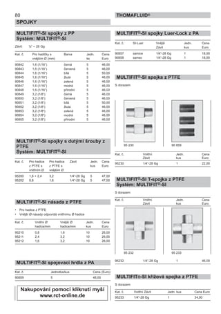 80
SPOJKY
THOMAFLUID®
MULTIFIT®-SI spojky z PP
Systém: MULTIFIT®-SI
Závit: ¼“ – 28 Gg
Kat. č. Pro hadičky s Barva Jedn. Cena
vnějším Ø (mm) ks Euro
90842 1,6 (1/16“) černá 5 46,00
90843 1,6 (1/16“) červená 5 46,00
90844 1,6 (1/16“) bílá 5 50,00
90845 1,6 (1/16“) žlutá 5 46,00
90846 1,6 (1/16“) zelená 5 46,00
90847 1,6 (1/16“) modrá 5 46,00
90848 1,6 (1/16“) přírodní 5 46,00
90849 3,2 (1/8“) černá 5 46,00
90850 3,2 (1/8“) červená 5 46,00
90851 3,2 (1/8“) bílá 5 50,00
90852 3,2 (1/8“) žlutá 5 46,00
90853 3,2 (1/8“) zelená 5 46,00
90854 3,2 (1/8“) modrá 5 46,00
90855 3,2 (1/8“) přírodní 5 46,00
MULTIFIT®-SI spojky s dutými šrouby z
PTFE
Systém: MULTIFIT®-SI
Kat. č. Pro hadice Pro hadice Závit Jedn. Cena
z PTFE s z PTFE s kus Euro
vnitřním Ø vnějším Ø
95200 1,6 + 2,4 3,2 1/4“-28 Gg 5 47,00
95202 0,8 1,6 1/4“-28 Gg 5 47,00
MULTIFIT®-SI násada z PTFE
• Pro hadice z PTFE
• Vnější Ø násady odpovídá vnitřnímu Ø hadice
Kat. č. Vnitřní Ø Vnější Ø Jedn. Cena
hadice/mm hadice/mm kus Euro
95210 0,8 1,6 10 26,00
95211 2,4 3,2 10 26,00
95212 1,6 3,2 10 26,00
MULTIFIT®-SI spojovací hrdla z PA
Kat. č. Jednotka/kus Cena (Euro)
90859 5 46,00
MULTIFIT®-SI spojky Luer-Lock z PA
Kat. č. SI-Luer Vnější Jedn. Cena
Závit kus Euro
90857 samice 1/4“-28 Gg 1 18,00
90858 samec 1/4“-28 Gg 1 18,00
MULTIFIT®-SI spojka z PTFE
S dorazem
Kat. č. Vnitřní Jedn. Cena
Závit kus Euro
95230 1/4“-28 Gg 1 22,00
MULTIFIT®-SI T-spojka z PTFE
Systém: MULTIFIT®-SI
S dorazem
Kat. č. Vnitřní Jedn. Cena
Závit kus Euro
95232 1/4“-28 Gg 1 46,00
MULTIFIT®-SI křížová spojka z PTFE
S dorazem
Kat. č. Vnitřní Závit Jedn. kus Cena Euro
95233 1/4“-28 Gg 1 34,00
95 230 90 859
95 232 95 233
Nakupování pomocí kliknutí myší
www.rct-online.de
 