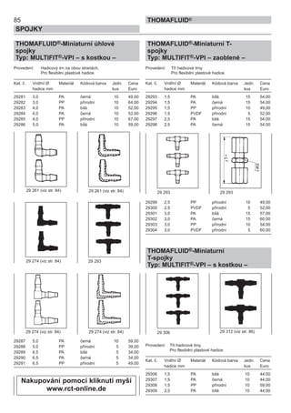 85
SPOJKY
THOMAFLUID®
THOMAFLUID®-Miniaturní úhlové
spojky
Typ: MULTIFIT®-VPI – s kostkou –
Provedení: Hadicový trn na obou stranách.
Pro flexibilní plastové hadice.
Kat. č. Vnitřní Ø Materiál Kódová barva Jedn. Cena
hadice mm kus Euro
29281 3,0 PA černá 10 49,00
29282 3,0 PP přírodní 10 64,00
29283 4,0 PA bílá 10 52,00
29284 4,0 PA černá 10 52,00
29285 4,0 PP přírodní 10 67,00
29286 5,0 PA bílá 10 59,00
29287 5,0 PA černá 10 59,00
29288 5,0 PP přírodní 5 39,00
29289 6,5 PA bílá 5 34,00
29290 6,5 PA černá 5 34,00
29291 6,5 PP přírodní 5 49,00
THOMAFLUID®-Miniaturní T-
spojky
Typ: MULTIFIT®-VPI – zaoblené –
Provedení: Tři hadicové trny.
Pro flexibilní plastové hadice.
Kat. č. Vnitřní Ø Materiál Kódová barva Jedn. Cena
hadice mm kus Euro
29293 1,5 PA bílá 15 54,00
29294 1,5 PA černá 15 54,00
29295 1,5 PP přírodní 10 49,00
29296 1,5 PVDF přírodní 5 52,00
29297 2,5 PA bílá 15 54,00
29298 2,5 PA černá 15 54,00
29299 2,5 PP přírodní 10 49,00
29300 2,5 PVDF přírodní 5 52,00
29301 3,0 PA bílá 15 57,00
29302 3,0 PA černá 15 60,00
29303 3,0 PP přírodní 10 54,00
29304 3,0 PVDF přírodní 5 60,00
THOMAFLUID®-Miniaturní
T-spojky
Typ: MULTIFIT®-VPI – s kostkou –
Provedení: Tři hadicové trny.
Pro flexibilní plastové hadice.
Kat. č. Vnitřní Ø Materiál Kódová barva Jedn. Cena
hadice mm kus Euro
29306 1,5 PA bílá 10 44,00
29307 1,5 PA černá 10 44,00
29308 1,5 PP přírodní 10 59,00
29309 2,5 PA bílá 10 44,00
29 306 29 312 (viz str. 86)
29 261 (viz str. 84)
29 293
29 293 29 29329 261 (viz str. 84)
29 274 (viz str. 84)
29 274 (viz str. 84) 29 274 (viz str. 84)
Nakupování pomocí kliknutí myší
www.rct-online.de
 