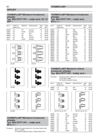90
SPOJKY
THOMAFLUID®
THOMAFLUID®-Miniaturní šroubovací
přípojky
Typ: MULTIFIT®-VPI – vnější závit 1/8”-27
NPT –
Kat. č. Vnitřní Ø Materiál Kódová barva Jedn. Cena
hadice mm kus Euro
29066 5,0 PP přírodní 10 59,00
29067 5,0 PVDF přírodní 5 65,00
29068 6,5 PA bílá 15 66,00
29069 6,5 PA černá 15 66,00
29070 6,5 PP přírodní 10 59,00
29071 6,5 PVDF přírodní 5 65,00
THOMAFLUID®-Miniaturní šroubovací
přípojky
Typ: MULTIFIT®-VPI – vnější závit
M 6 x 1 –
Provedení: Na jedné straně hadicový trn. Na druhé straně závit
M 6 x 1 (vnější).
Pro flexibilní plastové hadice. Velikost klíče 8 mm.
THOMAFLUID®-Miniaturní šroubovací
přípojky
Typ: MULTIFIT®-VPI – vnější závit
M 6 x 1 –
Kat. č. Vnitřní Ø Materiál Kódová barva Jedn. Cena
hadice mm kus Euro
29027 1,5 PA bílá 15 48,00
29028 1,5 PA černá 15 48,00
29029 1,5 PP přírodní 10 39,00
29030 1,5 PVDF přírodní 5 46,00
29031 2,5 PA bílá 15 48,00
29032 2,5 PA černá 15 48,00
29033 2,5 PP přírodní 10 39,00
29034 2,5 PVDF přírodní 5 46,00
29035 3,0 PA bílá 15 48,00
29036 3,0 PA černá 15 48,00
29037 3,0 PP přírodní 10 39,00
29038 3,0 PVDF přírodní 5 46,00
29039 4,0 PA bílá 15 48,00
29040 4,0 PA černá 15 48,00
29041 4,0 PP přírodní 10 39,00
29042 4,0 PVDF přírodní 5 46,00
29043 5,0 PA bílá 15 48,00
29044 5,0 PA černá 15 48,00
29045 5,0 PP přírodní 10 39,00
29046 5,0 PVDF přírodní 5 46,00
THOMAFLUID®-Miniaturní úhlové
šroubovací přípojky
Typ: MULTIFIT®-VPI – krátký závit –
Provedení: Na jedné straně hadicový trn. Na druhé straně závit
10-32 UNF (vnější).
Pro flexibilní plastové hadice.
Kat. č. Vnitřní Ø Materiál Kódová barva Jedn. Cena
hadice mm kus Euro
29086 1,5 PA bílá 15 54,00
29087 1,5 PA černá 15 54,00
29088 1,5 PP přírodní 10 49,00
29089 1,5 PVDF přírodní 5 52,00
29090 2,5 PA bílá 15 54,00
29091 2,5 PA černá 15 54,00
29092 2,5 PP přírodní 10 49,00
29093 2,5 PVDF přírodní 5 52,00
29094 3,0 PA bílá 15 60,00
29095 3,0 PA černá 15 60,00
29096 3,0 PP přírodní 10 54,00
29097 3,0 PVDF přírodní 5 59,00
29 073 (viz str. 91)29 086 29 086
29 027 29 027
29 086 29 073
29 073 (viz str. 91)
 