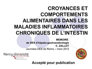 CROYANCES ET
        COMPORTEMENTS
  ALIMENTAIRES DANS LES
MALADIES INFLAMMATOIRES
CHRONIQUES DE L’INTESTIN
                          MEMOIRE
   de DES d’hépato-gastroentérologie
                          C. ZALLOT
   Journées DES de Reims – mars 2012




       Accepté pour publication
 