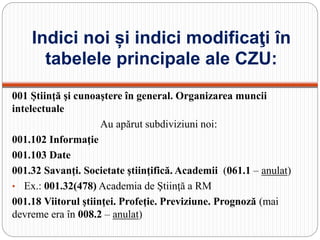 Indici noi și indici modificaţi în
tabelele principale ale CZU:
001 Ştiinţă şi cunoaştere în general. Organizarea muncii
intelectuale
Au apărut subdiviziuni noi:
001.102 Informaţie
001.103 Date
001.32 Savanţi. Societate ştiinţifică. Academii (061.1 – anulat)
• Ex.: 001.32(478) Academia de Ştiinţă a RM
001.18 Viitorul ştiinţei. Profeţie. Previziune. Prognoză (mai
devreme era în 008.2 – anulat)
 