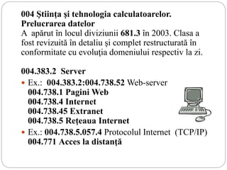 004 Ştiinţa şi tehnologia calculatoarelor.
Prelucrarea datelor
A apărut în locul diviziunii 681.3 în 2003. Clasa a
fost revizuită în detaliu şi complet restructurată în
conformitate cu evoluţia domeniului respectiv la zi.
004.383.2 Server
 Ex.: 004.383.2:004.738.52 Web-server
004.738.1 Pagini Web
004.738.4 Internet
004.738.45 Extranet
004.738.5 Reţeaua Internet
 Ex.: 004.738.5.057.4 Protocolul Internet (TCP/IP)
004.771 Acces la distanţă
 