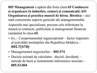 005 Management a apărut din fosta clasă 65 Conducere
și organizare în industire, comerț și comunicații; 651
Organizarea și practica muncii de birou. Birotica – aici
sunt concentrate aspecte generale ale managementului.
Aspectele mai specializate, precum cele referitoare la
muncă și contracte, publicitate și management financiar
ramânând în clasa 65.
 Ex.: Comportamentul organizațional – factor imperativ
al activității instituțiilor din Republica Moldova –
005.7(478)
 Managementul negocierilor – 005.574
 Decizie asistată de calculator : decizii, decidenți –
metode de bază și instrumente informatice asociate -
005.53:004
 
