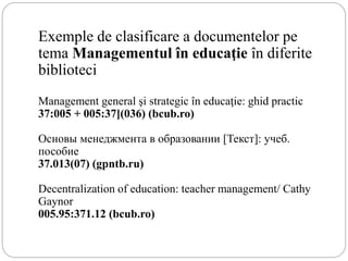 Exemple de clasificare a documentelor pe
tema Managementul în educaţie în diferite
biblioteci
Management general şi strategic în educaţie: ghid practic
37:005 + 005:37](036) (bcub.ro)
Основы менеджмента в образовании [Текст]: учеб.
пособие
37.013(07) (gpntb.ru)
Decentralization of education: teacher management/ Cathy
Gaynor
005.95:371.12 (bcub.ro)
 