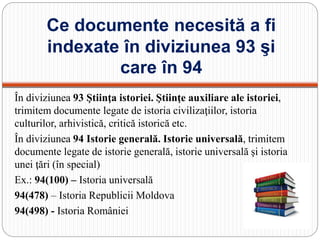 Ce documente necesită a fi
indexate în diviziunea 93 şi
care în 94
În diviziunea 93 Ştiinţa istoriei. Ştiinţe auxiliare ale istoriei,
trimitem documente legate de istoria civilizaţiilor, istoria
culturilor, arhivistică, critică istorică etc.
În diviziunea 94 Istorie generală. Istorie universală, trimitem
documente legate de istorie generală, istorie universală şi istoria
unei ţări (în special)
Ex.: 94(100) – Istoria universală
94(478) – Istoria Republicii Moldova
94(498) - Istoria României
 
