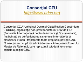 Consorţiul CZU
http://www.udcc.org
Consorțiul CZU (Universal Decimal Classification Consortium
– UDCC), organizație non-profit fondată în 1992 de FID
(Federația Internațională pentru Informare și Documentare),
însărcinată cu perfecționarea sistemului internațional al
clasificării. Fiindu-i transferate toate drepturile privind CZU,
Consorțiul se ocupă de administrarea și întreținerea Fișierului
Master de Referință, care reprezintă totodată versiunea
oficială a ediției CZU.
 