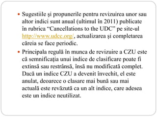  Sugestiile şi propunerile pentru revizuirea unor sau
altor indici sunt anual (ultimul în 2011) publicate
în rubrica “Cancellations to the UDC” pe site-ul
http://www.udcc.org/, actualizarea şi completarea
căreia se face periodic.
 Principala regulă în munca de revizuire a CZU este
că semnificaţia unui indice de clasificare poate fi
extinsă sau restrânsă, însă nu modificată complet.
Dacă un indice CZU a devenit învechit, el este
anulat, deoarece o clasare mai bună sau mai
actuală este revăzută ca un alt indice, care adesea
este un indice neutilizat.
 