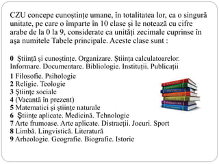 CZU concepe cunoștințe umane, în totalitatea lor, ca o singură
unitate, pe care o împarte în 10 clase și le notează cu cifre
arabe de la 0 la 9, considerate ca unități zecimale cuprinse în
aşa numitele Tabele principale. Aceste clase sunt :
0 Știință și cunoștințe. Organizare. Știința calculatoarelor.
Informare. Documentare. Bibliologie. Instituții. Publicații
1 Filosofie. Psihologie
2 Religie. Teologie
3 Ştiinţe sociale
4 (Vacantă în prezent)
5 Matematici şi ştiinţe naturale
6 Ştiințe aplicate. Medicină. Tehnologie
7 Arte frumoase. Arte aplicate. Distracţii. Jocuri. Sport
8 Limbă. Lingvistică. Literatură
9 Arheologie. Geografie. Biografie. Istorie
 