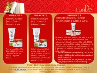 VARIANTA č.1
Hodnota nákupu
(IO) za únor a
březen ≥ 100 B.

Peeling na obličej, 75 g
(kód: 12107) + Vysoce
hydratační krém na
obličej, 50 g (kód:
12111).

VARIANTA č.2
Hodnota nákupu
(IO) za duben a
květen ≥ 100 B.

Čisticí mléko na obličej
proti vráskám, 100 g
(kód: 12108) + Vyživující
krém na vrásky se
zmatňujícím účinkem, 50
g (kód: 12110).

VARIANTA č.3
Hodnota nákupu (IO) za únor,
březen, duben a květen ≥ 200 B.

Peeling na obličej na bázi ovčí placenty, 80 g (kód:
10301) + Regenerační krém na obličej proti
vráskám na bázi ovčí placenty, 50 g (kód: 10303) +
Tónovací krém na obličej na bázi ovčí placenty, 50
g (kód: 10305, 10305/01) + Krém sjednocující
pigmentaci na bázi ovčí placenty pro obličej, 50 g
(kód: 10302).
Pokud je hodnota Vašeho nákupu za duben a
květen ≥ 200 B, můžete získat dárky uvedené
pod č.2 nebo č.3.
Pokud jste získal/-a dárky za únor a březen,
body za toto období se nezapočítávají.

Pozor! Dárky jsou bezbodovou produkcí.

Pro získání dárku potvrďte svůj souhlas a zaškrtněte políčko „Získat dárek“ ve Vaší osobní Online Office na
stránce www.tiande.eu. Vyjádřit svůj souhlas můžete ihned po splnění podmínek akce, ale i v průběhu tří
měsíců po jejím ukončení.

 