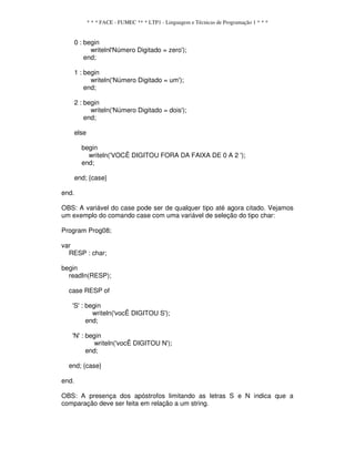 * * * FACE - FUMEC ** * LTP1 - Linguagem e Técnicas de Programação 1 * * *
0 : begin
writelnl'Número Digitado = zero');
end;
1 : begin
writeln('Número Digitado = um');
end;
2 : begin
writeln('Número Digitado = dois');
end;
else
begin
writeln('VOCÊ DIGITOU FORA DA FAIXA DE 0 A 2 ');
end;
end; {case}
end.
OBS: A variável do case pode ser de qualquer tipo até agora citado. Vejamos
um exemplo do comando case com uma variável de seleção do tipo char:
Program Prog08;
var
RESP : char;
begin
readIn(RESP);
case RESP of
'S' : begin
writeln('vocÊ DIGITOU S');
end;
'N' : begin
writeln('vocÊ DIGITOU N');
end;
end; {case}
end.
OBS: A presença dos apóstrofos limitando as letras S e N indica que a
comparação deve ser feita em relação a um string.
 