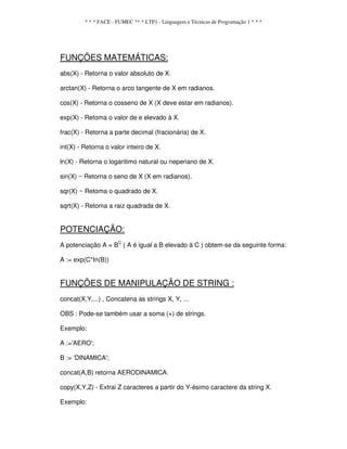 * * * FACE - FUMEC ** * LTP1 - Linguagem e Técnicas de Programação 1 * * *
FUNÇÕES MATEMÁTICAS:
abs(X) - Retorna o valor absoluto de X.
arctan(X) - Retorna o arco tangente de X em radianos.
cos(X) - Retorna o cosseno de X (X deve estar em radianos).
exp(X) - Retoma o valor de e elevado à X.
frac(X) - Retorna a parte decimal (fracionária) de X.
int(X) - Retorna o valor inteiro de X.
ln(X) - Retorna o logaritimo natural ou neperiano de X.
sin(X) ~ Retorna o seno de X (X em radianos).
sqr(X) ~ Retoma o quadrado de X.
sqrt(X) - Retoma a raiz quadrada de X.
POTENCIAÇÃO:
A potenciação A = BC
( A é igual a B elevado à C ) obtem-se da seguinte forma:
A := exp(C*In(B))
FUNÇÕES DE MANIPULAÇÃO DE STRING :
concat(X,Y,...) , Concatena as strings X, Y, ...
OBS : Pode-se também usar a soma (+) de strings.
Exemplo:
A :='AERO';
B := 'DINAMICA';
concat(A,B) retorna AERODINAMICA.
copy(X,Y,Z) - Extrai Z caracteres a partir do Y-ésimo caractere da string X.
Exemplo:
 