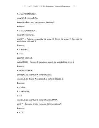 * * * FACE - FUMEC ** * LTP1 - Linguagem e Técnicas de Programação 1 * * *
A := 'AERODINAMICA';
copy(A,5,4) retoma DINA.
lenght(X) - Retorna o comprimento da string X.
Exemplo:
A := 'AERODINAMICA';
lenght(A) retorna 12.
pos(X,Y) - Retorna a posição da string X dentro da string Y. Se não for
encontrada retornará 0.
Exemplo:
A := 'FUMEC';
B :='M';
pos(A,B) retorna 3.
delete(A,B,C) - Remove C caracteres a partir da posição B da string A.
Exemplo:
A:='PANCADARIA';
delete(A,3,3); a variável A conterá Padaria.
insert(A,B,C) - Insere A na string B, a partir da posição C.
Exemplo:
A :='NCA';
B :='PADARIA';
C :=3;
insert(A,B,C); a variável B conterá PANCADARIA.
str(X,Y) - Converte o valor numérico de X num string Y.
Exemplo:
x := 15;
 