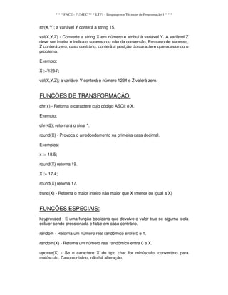 * * * FACE - FUMEC ** * LTP1 - Linguagem e Técnicas de Programação 1 * * *
str(X,Y); a variável Y conterá a string 15.
val(X,Y,Z) - Converte a string X em número e atribui à variável Y. A variável Z
deve ser inteira e indica o sucesso ou não da conversão. Em caso de sucesso,
Z conterá zero, caso contrário, conterá a posição do caractere que ocasionou o
problema.
Exemplo:
X :='1234';
val(X,Y,Z); a variável Y conterá o número 1234 e Z valerá zero.
FUNÇÕES DE TRANSFORMAÇÃO:
chr(x) - Retorna o caractere cujo código ASCII é X.
Exemplo:
chr(42); retornará o sinal *.
round(X) - Provoca o arredondamento na primeira casa decimal.
Exemplos:
x := 18.5;
round(X) retorna 19.
X := 17.4;
round(X) retoma 17.
trunc(X) - Retorna o maior inteiro não maior que X (menor ou igual a X)
FUNÇÕES ESPECIAIS:
keypressed - É uma função booleana que devolve o valor true se alguma tecla
estiver sendo pressionada e false em caso contrário.
random - Retorna um número real randômico entre 0 e 1.
random(X) - Retoma um número real randômico entre 0 e X.
upcase(X) - Se o caractere X do tipo char for minúsculo, converte-o para
maiúsculo. Caso contrário, não há alteração.
 