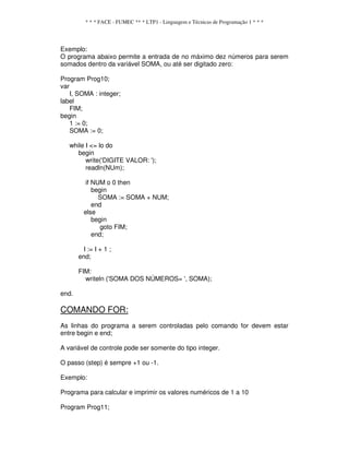 * * * FACE - FUMEC ** * LTP1 - Linguagem e Técnicas de Programação 1 * * *
Exemplo:
O programa abaixo permite a entrada de no máximo dez números para serem
somados dentro da variável SOMA, ou até ser digitado zero:
Program Prog10;
var
I, SOMA : integer;
label
FIM;
begin
1 := 0;
SOMA := 0;
while I <= lo do
begin
write('DIGITE VALOR: ');
readln(NUm);
if NUM o 0 then
begin
SOMA := SOMA + NUM;
end
else
begin
goto FIM;
end;
I := I + 1 ;
end;
FIM:
writeln ('SOMA DOS NÚMEROS= ', SOMA);
end.
COMANDO FOR:
As linhas do programa a serem controladas pelo comando for devem estar
entre begin e end;
A variável de controle pode ser somente do tipo integer.
O passo (step) é sempre +1 ou -1.
Exemplo:
Programa para calcular e imprimir os valores numéricos de 1 a 10
Program Prog11;
 