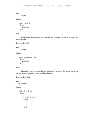 * * * FACE - FUMEC ** * LTP1 - Linguagem e Técnicas de Programação 1 * * *
var
I : integer;
begin
for I :=1 to lo do
begin
writeIn(I);
end;
end.
Desejando decrementar a variável de controle, teremos a seguinte
configuração:
Program Prog12;
var
I : integer;
begin
for I := 10 downto 1 do
begin
writeIn(I);
end;
end.
Quando houver necessidade da existência de um for dentro da estrutura
de outro for, a escrita do programa ficará assim:
Program Prog131
var
I,J ; integer;
begin
for I := 1 to 10 do
begin
.
for J := 1 to 10 do
begin
.
.
.
end;
 