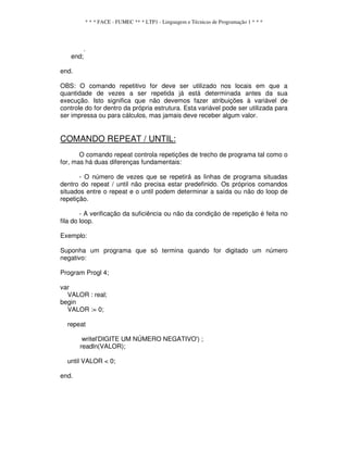 * * * FACE - FUMEC ** * LTP1 - Linguagem e Técnicas de Programação 1 * * *
.
end;
end.
OBS: O comando repetitivo for deve ser utilizado nos locais em que a
quantidade de vezes a ser repetida já está determinada antes da sua
execução. Isto significa que não devemos fazer atribuições à variável de
controle do for dentro da própria estrutura. Esta variável pode ser utilizada para
ser impressa ou para cálculos, mas jamais deve receber algum valor.
COMANDO REPEAT / UNTIL:
O comando repeat controla repetições de trecho de programa tal como o
for, mas há duas diferenças fundamentais:
- O número de vezes que se repetirá as linhas de programa situadas
dentro do repeat / until não precisa estar predefinido. Os próprios comandos
situados entre o repeat e o until podem determinar a saída ou não do loop de
repetição.
- A verificação da suficiência ou não da condição de repetição é feita no
fila do loop.
Exemplo:
Suponha um programa que só termina quando for digitado um número
negativo:
Program Progl 4;
var
VALOR : real;
begin
VALOR := 0;
repeat
writel'DIGITE UM NÚMERO NEGATIVO') ;
readln(VALOR);
until VALOR < 0;
end.
 