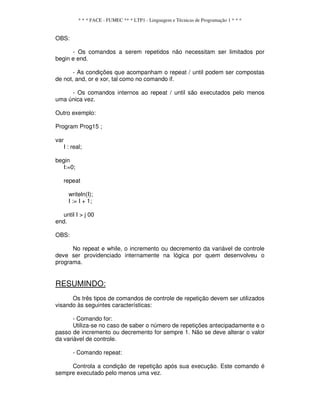 * * * FACE - FUMEC ** * LTP1 - Linguagem e Técnicas de Programação 1 * * *
OBS:
- Os comandos a serem repetidos não necessitam ser limitados por
begin e end.
- As condições que acompanham o repeat / until podem ser compostas
de not, and, or e xor, tal como no comando if.
- Os comandos internos ao repeat / until são executados pelo menos
uma única vez.
Outro exemplo:
Program Prog15 ;
var
I : real;
begin
I:=0;
repeat
writeln(I);
I := I + 1;
until I > j 00
end.
OBS:
No repeat e while, o incremento ou decremento da variável de controle
deve ser providenciado internamente na lógica por quem desenvolveu o
programa.
RESUMINDO:
Os três tipos de comandos de controle de repetição devem ser utilizados
visando às seguintes características:
- Comando for:
Utiliza-se no caso de saber o número de repetições antecipadamente e o
passo de incremento ou decremento for sempre 1. Não se deve alterar o valor
da variável de controle.
- Comando repeat:
Controla a condição de repetição após sua execução. Este comando é
sempre executado pelo menos uma vez.
 
