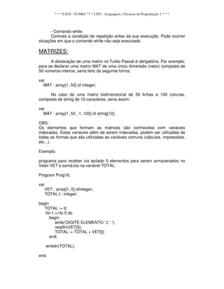 * * * FACE - FUMEC ** * LTP1 - Linguagem e Técnicas de Programação 1 * * *
- Comando while:
Controla a condição de repetição antes da sua execução. Pode ocorrer
situações em que o comando while não seja executado.
MATRIZES:
A declaração de uma matriz no Turbo Pascal é obrigatória. Por exemplo,
para se declarar uma matriz MAT de uma única dimensão (vetor) composta de
50 números inteiros, seria feito da seguinte forma:
var
MAT : array[1..50] of integer;
No caso de uma matriz bidimensional de 50 linhas e 100 colunas,
composta de string de 10 caracteres, seria assim:
var
MAT : array[1..50 , 1..100] of string[10];
OBS:
Os elementos que formam as matrizes são conhecidos com variáveis
indexadas. Estas variáveis além de serem indexadas, podem ser utilizadas de
todas as formas que são utilizadas as variáveis comuns (cálculos, impressões,
etc...).
Exemplo:
programa para receber via teclado 5 elementos para serem armazenados no
Vetor VET e somá,los na variável TOTAL:
Program Prog16;
var
VET : array[1..5] ofinteger;
TOTAL,I : integer;
begin
TOTAL := 0;
for I :=1to 5 do
begin
write('DIGITE ELEMENTO ',I,': ');
readIn(VET[I]);
TOTAL := TOTAL + VET[I];
end;
writeIn(TOTAL);
end.
 
