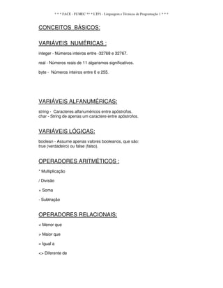 * * * FACE - FUMEC ** * LTP1 - Linguagem e Técnicas de Programação 1 * * *
CONCEITOS BÁSICOS:
VARIÁVEIS NUMÉRICAS :
integer - Números inteiros entre -32768 e 32767.
real - Números reais de 11 algarismos significativos.
byte - Números inteiros entre 0 e 255.
VARIÁVEIS ALFANUMÉRICAS:
string - Caracteres alfanuméricos entre apóstrofos.
char - String de apenas um caractere entre apóstrofos.
VARIÁVEIS LÓGICAS:
boolean - Assume apenas valores booleanos, que são:
true (verdadeiro) ou false (falso).
OPERADORES ARITMÉTICOS :
* Multiplicação
/ Divisão
+ Soma
- Subtração
OPERADORES RELACIONAIS:
< Menor que
> Maior que
= Igual a
<> Diferente de
 