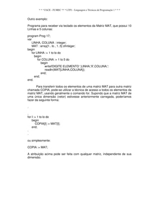 * * * FACE - FUMEC ** * LTP1 - Linguagem e Técnicas de Programação 1 * * *
Outro exemplo:
Programa para receber via teclado os elementos da Matriz MAT, que possui 10
Linhas e 5 colunas:
program Prog 17;
var
LINHA, COLUNA : integer;
MAT : array[1.. lo , 1..5] ofinteger;
begin
for LINHA := 1 to lo do
begin
for COLUNA := 1 to 5 do
begin
writeI'DIGITE ELEMENTO ',LINHA,'X',COLUNA,':
readln(MAT[LINHA,COLUNA]);
end;
end;
end.
Para transferir todos os elementos de uma matriz MAT para outra matriz
chamada COPIA, pode-se utilizar a técnica de acesso a todos os elementos da
matriz MAT, usando geralmente o comando for. Supondo que a matriz MAT de
uma única dimensão (vetor) estivesse anteriormente carregada, poderíamos
fazer da seguinte forma:
.
.
for I := 1 to lo do
begin
COPIA[I] := MAT[I];
end;
.
.
ou simplesmente:
COPIA := MAT;
A atribuição acima pode ser feita com qualquer matriz, independente de sua
dimensão.
 