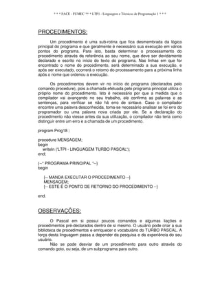* * * FACE - FUMEC ** * LTP1 - Linguagem e Técnicas de Programação 1 * * *
PROCEDIMENTOS:
Um procedimento é uma sub-rotina que fica desmembrada da lógica
principal do programa e que geralmente é necessário sua execução em vários
pontos do programa. Para isto, basta determinar o processamento do
procedimento através da referência ao seu nome, que deve ser devidamente
declarado e escrito no início do texto do programa. Nas linhas em que for
encontrado o nome do procedimento, será determinado a sua execução, e
após ser executado, ocorrerá o retomo do processamento para a próxima linha
após o nome que ordenou a execução.
Os procedimentos devem vir no início do programa (declarados pelo
comando procedure), pois a chamada efetuada pelo programa principal utiliza o
próprio nome do procedimento. Isto é necessário por que a medida que o
compilador vai avançando no seu trabalho, ele confirma as palavras e as
sentenças, para verificar se não há erro de sintaxe. Caso o compilador
encontre uma palavra desconhecida, toma-se necessário analisar se foi erro do
programador ou uma palavra nova criada por ele. Se a declaração do
procedimento não viesse antes da sua utilização, o compilador não teria como
distinguir entre um erro e a chamada de um procedimento.
program Prog18 ;
procedure MENSAGEM;
begin
writeIn ('LTPI - LINGUAGEM TURBO PASCAL');
end;
{--* PROGRAMA PRINCIPAL *--}
begin
{-- MANDA EXECUTAR O PROCEDIMENTO --}
MENSAGEM;
{-- ESTE É O PONTO DE RETORNO DO PROCEDIMENTO --}
end.
OBSERVAÇÕES:
O Pascal em si possui poucos comandos e algumas liações e
procedimentos pré-declarados dentro de si mesmo. O usuário pode criar a sua
biblioteca de procedimentos e enriquecer o vocabulário do TURBO PASCAL. A
força desta linguagem passa a depender da pesquisa e da experiência do seu
usuário.
Não se pode desviar de um procedimento para outro através do
comando goto, ou seja, de um subprograma para outro.
 