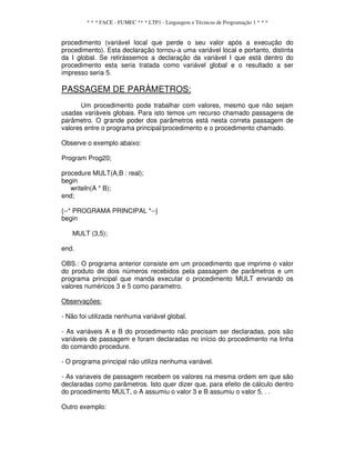 * * * FACE - FUMEC ** * LTP1 - Linguagem e Técnicas de Programação 1 * * *
procedimento (variável local que perde o seu valor após a execução do
procedimento). Esta declaração tornou-a uma variável local e portanto, distinta
da I global. Se retirássemos a declaração da variável I que está dentro do
procedimento esta seria tratada como variável global e o resultado a ser
impresso seria 5.
PASSAGEM DE PARÀMETROS:
Um procedimento pode trabalhar com valores, mesmo que não sejam
usadas variáveis globais. Para isto temos um recurso chamado passagens de
parâmetro. O grande poder dos parâmetros está nesta correta passagem de
valores entre o programa principal/procedimento e o procedimento chamado.
Observe o exemplo abaixo:
Program Prog20;
procedure MULT(A,B : real);
begin
writeIn(A * B);
end;
{--* PROGRAMA PRINCIPAL *--}
begin
MULT (3,5);
end.
OBS.: O programa anterior consiste em um procedimento que imprime o valor
do produto de dois números recebidos pela passagem de parâmetros e um
programa principal que manda executar o procedimento MULT enviando os
valores numéricos 3 e 5 como parametro.
Observações:
- Não foi utilizada nenhuma variável global.
- As variáveis A e B do procedimento não precisam ser declaradas, pois são
variáveis de passagem e foram declaradas no início do procedimento na linha
do comando procedure.
- O programa principal não utiliza nenhuma variável.
- As variaveis de passagem recebem os valores na mesma ordem em que são
declaradas como parâmetros. Isto quer dizer que, para efeito de cálculo dentro
do procedimento MULT, o A assumiu o valor 3 e B assumiu o valor 5. . .
Outro exemplo:
 