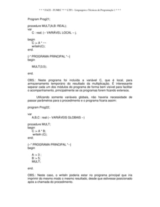 * * * FACE - FUMEC ** * LTP1 - Linguagem e Técnicas de Programação 1 * * *
Program Prog21;
procedure MULT(A,B: REAL);
var
C : real; (-- VARIÁVEL LOCAL -- j.
begin
C ;= A * ~~
writeln(C);
end.
{-* PROGRAMA PRINCIPAL *--}
begin
MULT(3,5);
end.
OBS.: Neste programa foi incluída a variável C, que é local, para
armazenamento temporário do resultado da multiplicação. É interessante
separar cada um dos módulos do programa de forma bem visível para facilitar
o acompanhamento, principalmente se os programas forem ficando extensos.
Utilizando somente variáveis globais, não haveria necessidade de
passar parâmetros para o procedimento e o programa ficaria assim:
program Prog22;
var
A,B,C : real (-- VARIÁVEIS GLOBAIS --)
procedure MULT;
begin
C := A * B;
writeIn (C);
end;
{--* PROGRAMA PRINCIPAL *--}
begin
A := 3 ;
B := 5;
MULT;
end.
OBS.: Neste caso, o writeln poderia estar no programa principal que iria
imprimir do mesmo modo o mesmo resultado, desde que estivesse posicionado
após a chamada do procedimento.
 