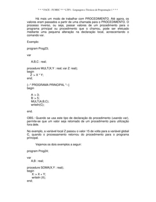 * * * FACE - FUMEC ** * LTP1 - Linguagem e Técnicas de Programação 1 * * *
Há mais um modo de trabalhar com PROCEDIMENTO. Até agora, os
valores eram passados a partir de uma chamada para o PROCEDIMENTO. O
processo inverso, ou seja, passar valores de um procedimento para o
programa principal ou procedimento que o chamou, pode ser efetuado
mediante uma pequena alteração na declaração local, acrescentando o
comando var.
Exemplo:
program Prog23;
var
A,B,C : real;
procedure MULT(X,Y : real; var Z: real);
begin
Z := X * Y;
end;
{--* PROGRAMA PRINCIPAL *--}
begin
A := 3;
B := 5;
MULT(A,B,C);
writeIn(C);
end.
OBS.: Quando se usa este tipo de declaração do procedimento (usando var),
permite-se que um valor seja retomado de um procedimento para utilização
fora dele.
No exemplo, a variável local Z passou o valor 15 de volta para a variável global
C, quando o processamento retornou do procedimento para o programa
principal.
Vejamos os dois exemplos a seguir:
program Prog24;
var
A,B : real;
procedure SOMA(X,Y : real);
begin
X := X + Y;
writeIn (X);
end;
 